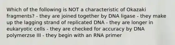 Which of the following is NOT a characteristic of Okazaki fragments? - they are joined together by DNA ligase - they make up the lagging strand of replicated DNA - they are longer in eukaryotic cells - they are checked for accuracy by DNA polymerzse III - they begin with an RNA primer