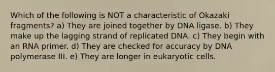 Which of the following is NOT a characteristic of Okazaki fragments? a) They are joined together by DNA ligase. b) They make up the lagging strand of replicated DNA. c) They begin with an RNA primer. d) They are checked for accuracy by DNA polymerase III. e) They are longer in eukaryotic cells.