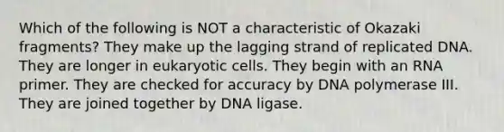 Which of the following is NOT a characteristic of Okazaki fragments? They make up the lagging strand of replicated DNA. They are longer in <a href='https://www.questionai.com/knowledge/kb526cpm6R-eukaryotic-cells' class='anchor-knowledge'>eukaryotic cells</a>. They begin with an RNA primer. They are checked for accuracy by DNA polymerase III. They are joined together by DNA ligase.