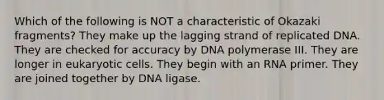 Which of the following is NOT a characteristic of Okazaki fragments? They make up the lagging strand of replicated DNA. They are checked for accuracy by DNA polymerase III. They are longer in <a href='https://www.questionai.com/knowledge/kb526cpm6R-eukaryotic-cells' class='anchor-knowledge'>eukaryotic cells</a>. They begin with an RNA primer. They are joined together by DNA ligase.