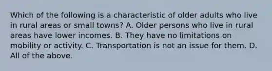 Which of the following is a characteristic of older adults who live in rural areas or small towns? A. Older persons who live in rural areas have lower incomes. B. They have no limitations on mobility or activity. C. Transportation is not an issue for them. D. All of the above.