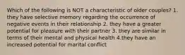 Which of the following is NOT a characteristic of older couples? 1. they have selective memory regarding the occurrence of negative events in their relationship 2. they have a greater potential for pleasure with their partner 3. they are similar in terms of their mental and physical health 4.they have an increased potential for marital conflict