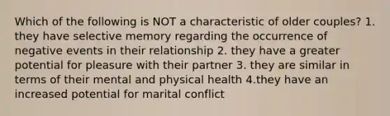 Which of the following is NOT a characteristic of older couples? 1. they have selective memory regarding the occurrence of negative events in their relationship 2. they have a greater potential for pleasure with their partner 3. they are similar in terms of their mental and physical health 4.they have an increased potential for marital conflict