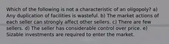 Which of the following is not a characteristic of an oligopoly? a) Any duplication of facilities is wasteful. b) The market actions of each seller can strongly affect other sellers. c) There are few sellers. d) The seller has considerable control over price. e) Sizable investments are required to enter the market.