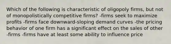 Which of the following is characteristic of oligopoly firms, but not of monopolistically competitive firms? -firms seek to maximize profits -firms face downward-sloping demand curves -the pricing behavior of one firm has a significant effect on the sales of other -firms -firms have at least some ability to influence price