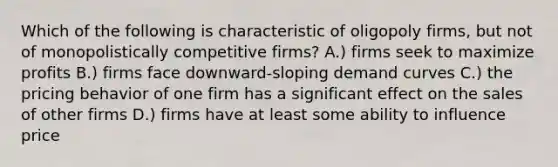 Which of the following is characteristic of oligopoly firms, but not of monopolistically competitive firms? A.) firms seek to maximize profits B.) firms face downward-sloping demand curves C.) the pricing behavior of one firm has a significant effect on the sales of other firms D.) firms have at least some ability to influence price