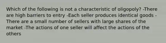 Which of the following is not a characteristic of oligopoly? -There are high barriers to entry -Each seller produces identical goods -There are a small number of sellers with large shares of the market -The actions of one seller will affect the actions of the others