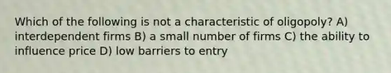 Which of the following is not a characteristic of oligopoly? A) interdependent firms B) a small number of firms C) the ability to influence price D) low barriers to entry