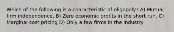 Which of the following is a characteristic of oligopoly? A) Mutual firm independence. B) Zero economic profits in the short run. C) Marginal cost pricing D) Only a few firms in the industry