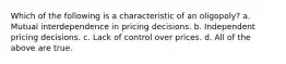 Which of the following is a characteristic of an oligopoly? a. Mutual interdependence in pricing decisions. b. Independent pricing decisions. c. Lack of control over prices. d. All of the above are true.