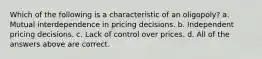 Which of the following is a characteristic of an oligopoly? a. Mutual interdependence in pricing decisions. b. Independent pricing decisions. c. Lack of control over prices. d. All of the answers above are correct.