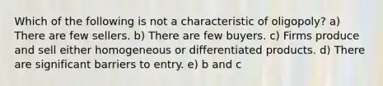 Which of the following is not a characteristic of oligopoly? a) There are few sellers. b) There are few buyers. c) Firms produce and sell either homogeneous or differentiated products. d) There are significant barriers to entry. e) b and c