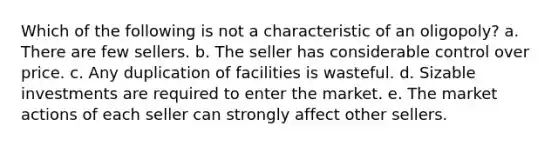 Which of the following is not a characteristic of an oligopoly? a. There are few sellers. b. The seller has considerable control over price. c. Any duplication of facilities is wasteful. d. Sizable investments are required to enter the market. e. The market actions of each seller can strongly affect other sellers.