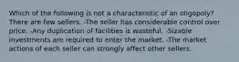 Which of the following is not a characteristic of an oligopoly? There are few sellers. -The seller has considerable control over price. -Any duplication of facilities is wasteful. -Sizable investments are required to enter the market. -The market actions of each seller can strongly affect other sellers.