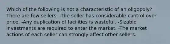 Which of the following is not a characteristic of an oligopoly? There are few sellers. -The seller has considerable control over price. -Any duplication of facilities is wasteful. -Sizable investments are required to enter the market. -The market actions of each seller can strongly affect other sellers.