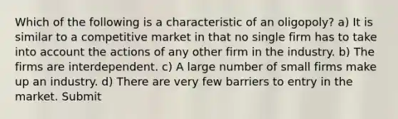 Which of the following is a characteristic of an oligopoly? a) It is similar to a competitive market in that no single firm has to take into account the actions of any other firm in the industry. b) The firms are interdependent. c) A large number of small firms make up an industry. d) There are very few barriers to entry in the market. Submit