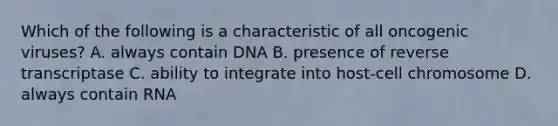 Which of the following is a characteristic of all oncogenic viruses? A. always contain DNA B. presence of reverse transcriptase C. ability to integrate into host-cell chromosome D. always contain RNA