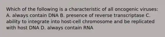 Which of the following is a characteristic of all oncogenic viruses: A. always contain DNA B. presence of reverse transcriptase C. ability to integrate into host-cell chromosome and be replicated with host DNA D. always contain RNA