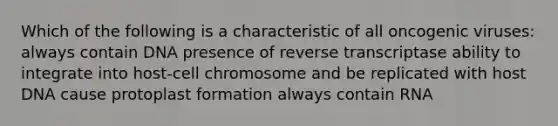 Which of the following is a characteristic of all oncogenic viruses: always contain DNA presence of reverse transcriptase ability to integrate into host-cell chromosome and be replicated with host DNA cause protoplast formation always contain RNA