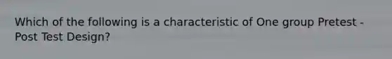 Which of the following is a characteristic of One group Pretest - Post Test Design?