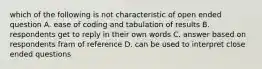 which of the following is not characteristic of open ended question A. ease of coding and tabulation of results B. respondents get to reply in their own words C. answer based on respondents fram of reference D. can be used to interpret close ended questions