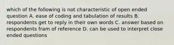 which of the following is not characteristic of open ended question A. ease of coding and tabulation of results B. respondents get to reply in their own words C. answer based on respondents fram of reference D. can be used to interpret close ended questions