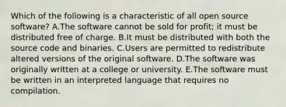 Which of the following is a characteristic of all open source software? A.The software cannot be sold for profit; it must be distributed free of charge. B.It must be distributed with both the source code and binaries. C.Users are permitted to redistribute altered versions of the original software. D.The software was originally written at a college or university. E.The software must be written in an interpreted language that requires no compilation.