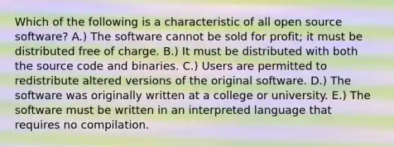 Which of the following is a characteristic of all open source software? A.) The software cannot be sold for profit; it must be distributed free of charge. B.) It must be distributed with both the source code and binaries. C.) Users are permitted to redistribute altered versions of the original software. D.) The software was originally written at a college or university. E.) The software must be written in an interpreted language that requires no compilation.