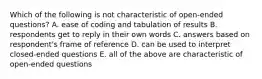 Which of the following is not characteristic of open-ended questions? A. ease of coding and tabulation of results B. respondents get to reply in their own words C. answers based on respondent's frame of reference D. can be used to interpret closed-ended questions E. all of the above are characteristic of open-ended questions