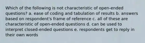 Which of the following is not characteristic of open-ended questions? a. ease of coding and tabulation of results b. answers based on respondent's frame of reference c. all of these are characteristic of open-ended questions d. can be used to interpret closed-ended questions e. respondents get to reply in their own words