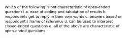 Which of the following is not characteristic of open-ended questions? a. ease of coding and tabulation of results b. respondents get to reply in their own words c. answers based on respondent's frame of reference d. can be used to interpret closed-ended questions e. all of the above are characteristic of open-ended questions