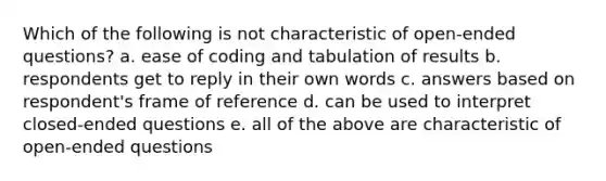 Which of the following is not characteristic of open-ended questions? a. ease of coding and tabulation of results b. respondents get to reply in their own words c. answers based on respondent's frame of reference d. can be used to interpret closed-ended questions e. all of the above are characteristic of open-ended questions