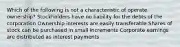 Which of the following is not a characteristic of operate ownership? Stockholders have no liability for the debts of the corporation Ownership interests are easily transferable Shares of stock can be purchased in small increments Corporate earnings are distributed as interest payments