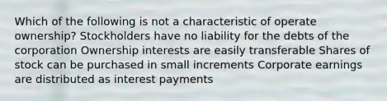 Which of the following is not a characteristic of operate ownership? Stockholders have no liability for the debts of the corporation Ownership interests are easily transferable Shares of stock can be purchased in small increments Corporate earnings are distributed as interest payments