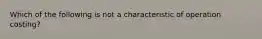 Which of the following is not a characteristic of operation costing?