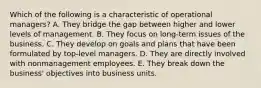 Which of the following is a characteristic of operational managers? A. They bridge the gap between higher and lower levels of management. B. They focus on long-term issues of the business. C. They develop on goals and plans that have been formulated by top-level managers. D. They are directly involved with nonmanagement employees. E. They break down the business' objectives into business units.