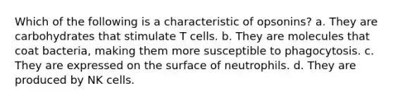 Which of the following is a characteristic of opsonins? a. They are carbohydrates that stimulate T cells. b. They are molecules that coat bacteria, making them more susceptible to phagocytosis. c. They are expressed on the surface of neutrophils. d. They are produced by NK cells.