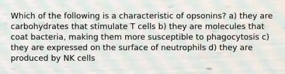 Which of the following is a characteristic of opsonins? a) they are carbohydrates that stimulate T cells b) they are molecules that coat bacteria, making them more susceptible to phagocytosis c) they are expressed on the surface of neutrophils d) they are produced by NK cells