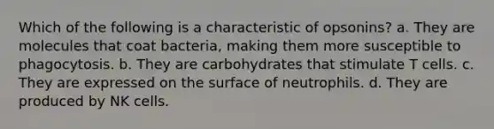 Which of the following is a characteristic of opsonins? a. They are molecules that coat bacteria, making them more susceptible to phagocytosis. b. They are carbohydrates that stimulate T cells. c. They are expressed on the surface of neutrophils. d. They are produced by NK cells.