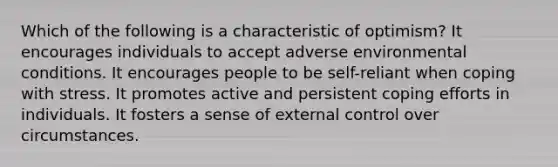 Which of the following is a characteristic of optimism? It encourages individuals to accept adverse environmental conditions. It encourages people to be self-reliant when coping with stress. It promotes active and persistent coping efforts in individuals. It fosters a sense of external control over circumstances.