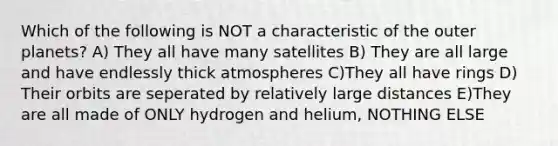 Which of the following is NOT a characteristic of the outer planets? A) They all have many satellites B) They are all large and have endlessly thick atmospheres C)They all have rings D) Their orbits are seperated by relatively large distances E)They are all made of ONLY hydrogen and helium, NOTHING ELSE