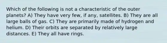 Which of the following is not a characteristic of the outer planets? A) They have very few, if any, satellites. B) They are all large balls of gas. C) They are primarily made of hydrogen and helium. D) Their orbits are separated by relatively large distances. E) They all have rings.