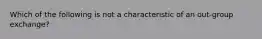 Which of the following is not a characteristic of an out-group exchange?