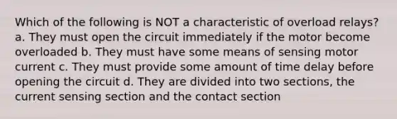 Which of the following is NOT a characteristic of overload relays? a. They must open the circuit immediately if the motor become overloaded b. They must have some means of sensing motor current c. They must provide some amount of time delay before opening the circuit d. They are divided into two sections, the current sensing section and the contact section