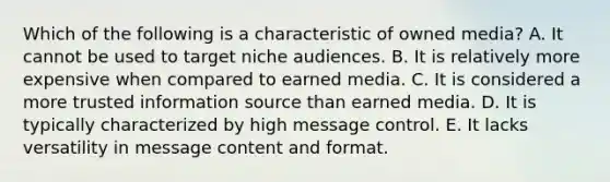 Which of the following is a characteristic of owned media? A. It cannot be used to target niche audiences. B. It is relatively more expensive when compared to earned media. C. It is considered a more trusted information source than earned media. D. It is typically characterized by high message control. E. It lacks versatility in message content and format.