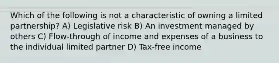 Which of the following is not a characteristic of owning a limited partnership? A) Legislative risk B) An investment managed by others C) Flow-through of income and expenses of a business to the individual limited partner D) Tax-free income