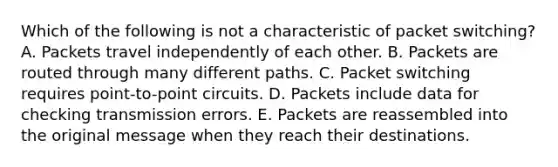 Which of the following is not a characteristic of packet switching? A. Packets travel independently of each other. B. Packets are routed through many different paths. C. Packet switching requires point-to-point circuits. D. Packets include data for checking transmission errors. E. Packets are reassembled into the original message when they reach their destinations.