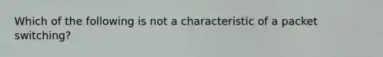 Which of the following is not a characteristic of a packet switching?