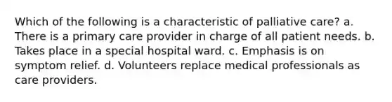 Which of the following is a characteristic of palliative care? a. There is a primary care provider in charge of all patient needs. b. Takes place in a special hospital ward. c. Emphasis is on symptom relief. d. Volunteers replace medical professionals as care providers.