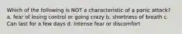 Which of the following is NOT a characteristic of a panic attack? a. fear of losing control or going crazy b. shortness of breath c. Can last for a few days d. Intense fear or discomfort